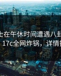 业内人士在午休时间遭遇八卦 欲罢不能，17c全网炸锅，详情揭秘