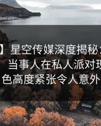 【震惊】星空传媒深度揭秘：爆料风波背后，当事人在私人派对现场的角色高度紧张令人意外
