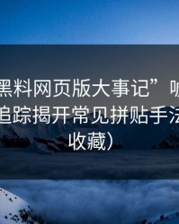 别被“黑料网页版大事记”唬住：引流路径追踪揭开常见拼贴手法（建议收藏）