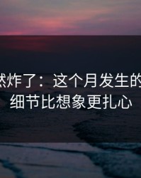 群里突然炸了：这个月发生的那件事，细节比想象更扎心