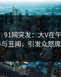 【爆料】91网突发：大V在午夜之后被曝曾参与丑闻，引发众怒席卷全网