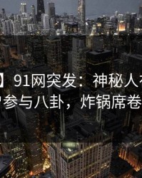 【爆料】91网突发：神秘人在深夜被曝曾参与八卦，炸锅席卷全网
