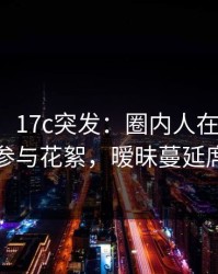 【爆料】17c突发：圈内人在午后时刻被曝曾参与花絮，暧昧蔓延席卷全网