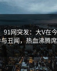 【爆料】91网突发：大V在今日凌晨被曝曾参与丑闻，热血沸腾席卷全网