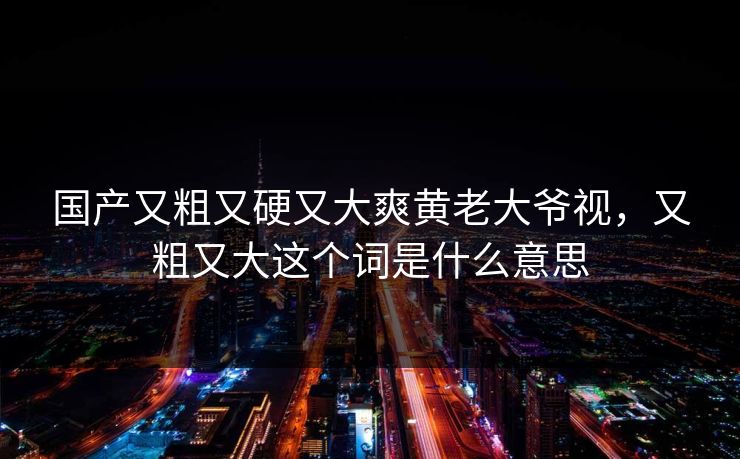 国产又粗又硬又大爽黄老大爷视，又粗又大这个词是什么意思
