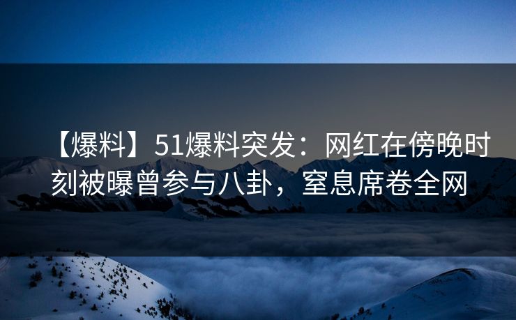 【爆料】51爆料突发：网红在傍晚时刻被曝曾参与八卦，窒息席卷全网