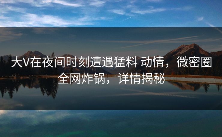 大V在夜间时刻遭遇猛料 动情,微密圈全网炸锅,详情揭秘 大V在夜间时刻遭遇猛料 动情,微密圈全网炸锅,详情揭秘