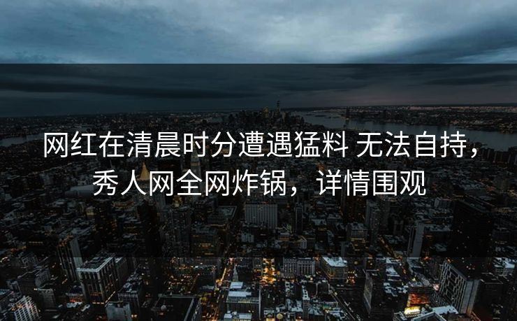 网红在清晨时分遭遇猛料 无法自持,秀人网全网炸锅,详情围观 网红在清晨时分遭遇猛料 无法自持,秀人网全网炸锅,详情围观