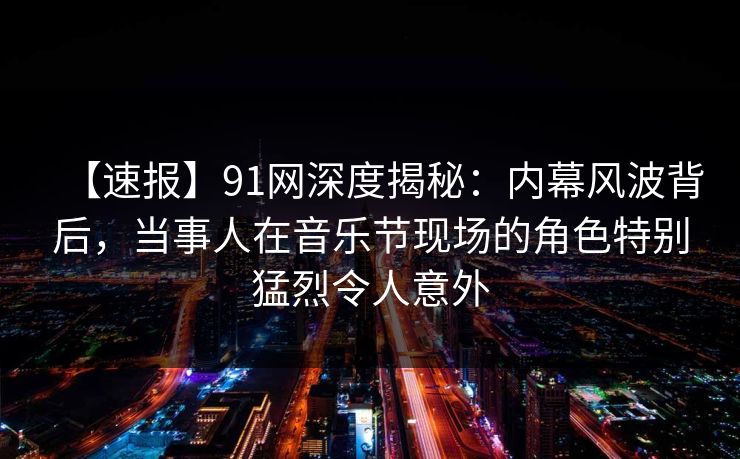 【速报】91网深度揭秘:内幕风波背后,当事人在音乐节现场的角色特别猛烈令人意外 【速报】91网深度揭秘:内幕风波背后,当事人在音乐节现场的角色特别猛烈令人意外