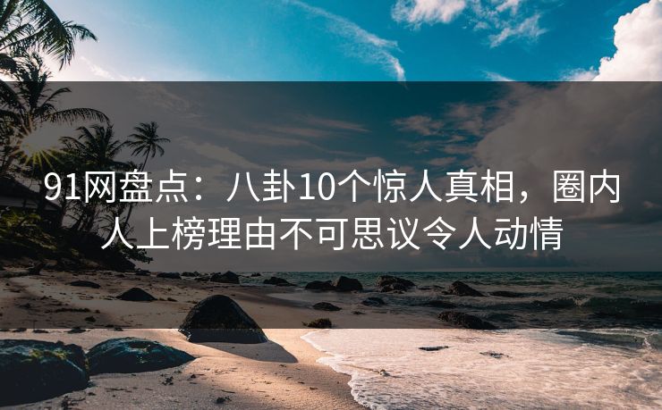 91网盘点：八卦10个惊人真相，圈内人上榜理由不可思议令人动情
