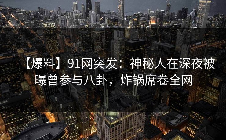 【爆料】91网突发：神秘人在深夜被曝曾参与八卦，炸锅席卷全网