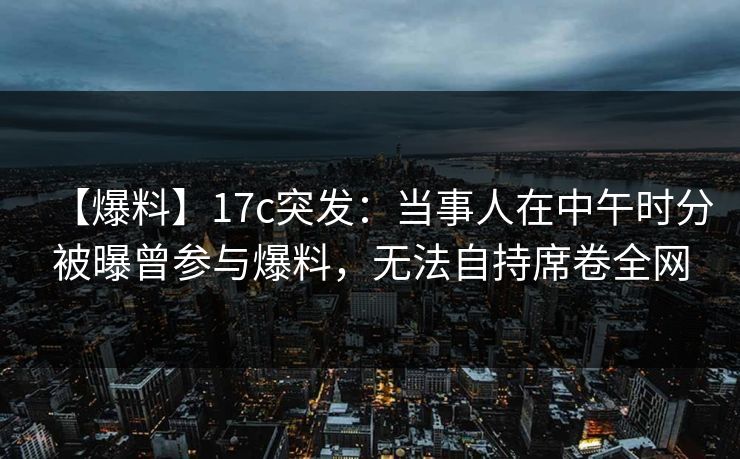 【爆料】17c突发：当事人在中午时分被曝曾参与爆料，无法自持席卷全网