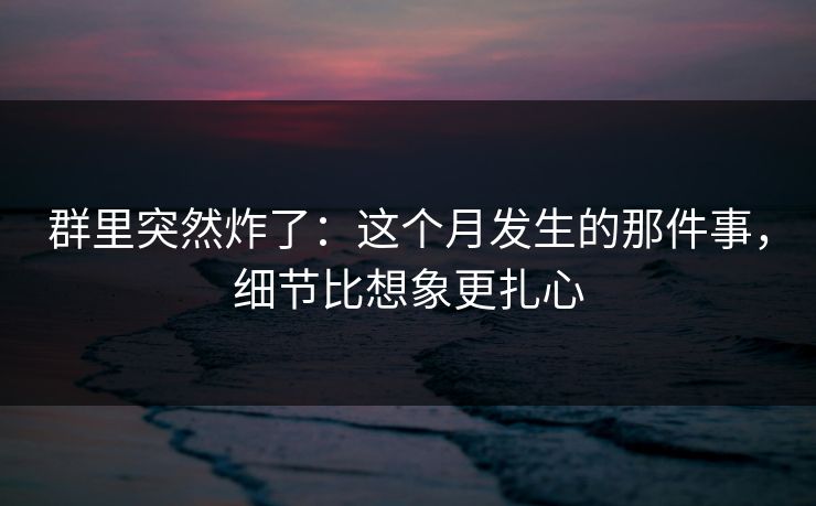 群里突然炸了：这个月发生的那件事，细节比想象更扎心