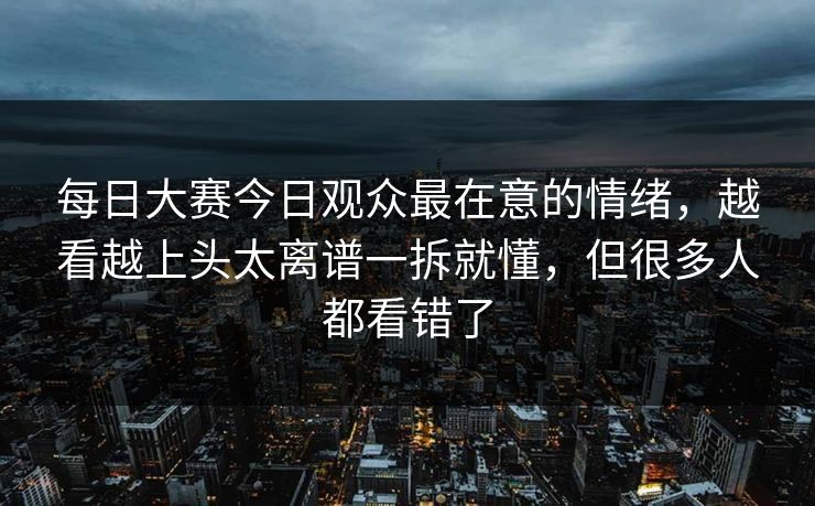 每日大赛今日观众最在意的情绪,越看越上头太离谱一拆就懂,但很多人都看错了 每日大赛今日观众最在意的情绪,越看越上头太离谱一拆就懂,但很多人都看错了