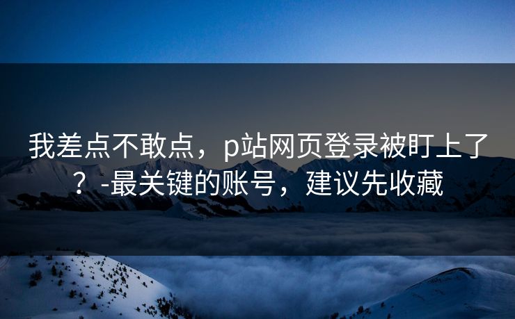 我差点不敢点，p站网页登录被盯上了？-最关键的账号，建议先收藏
