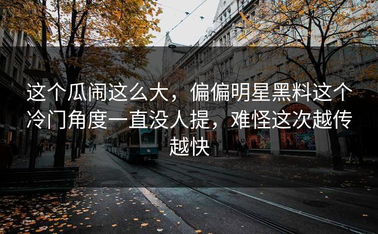 这个瓜闹这么大,偏偏明星黑料这个冷门角度一直没人提,难怪这次越传越快 这个瓜闹这么大,偏偏明星黑料这个冷门角度一直没人提,难怪这次越传越快