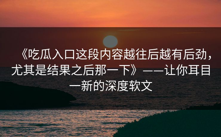 《吃瓜入口这段内容越往后越有后劲,尤其是结果之后那一下》——让你耳目一新的深度软文 《吃瓜入口这段内容越往后越有后劲,尤其是结果之后那一下》——让你耳目一新的深度软文