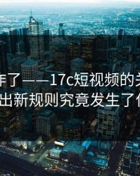 评论区炸了——17c短视频的关注列表被曝出新规则究竟发生了什么？