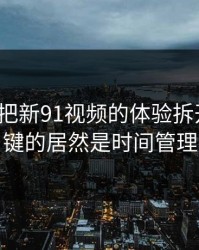 我用7天把新91视频的体验拆开：最关键的居然是时间管理