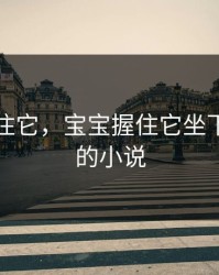 宝宝握住它，宝宝握住它坐下自己动的小说