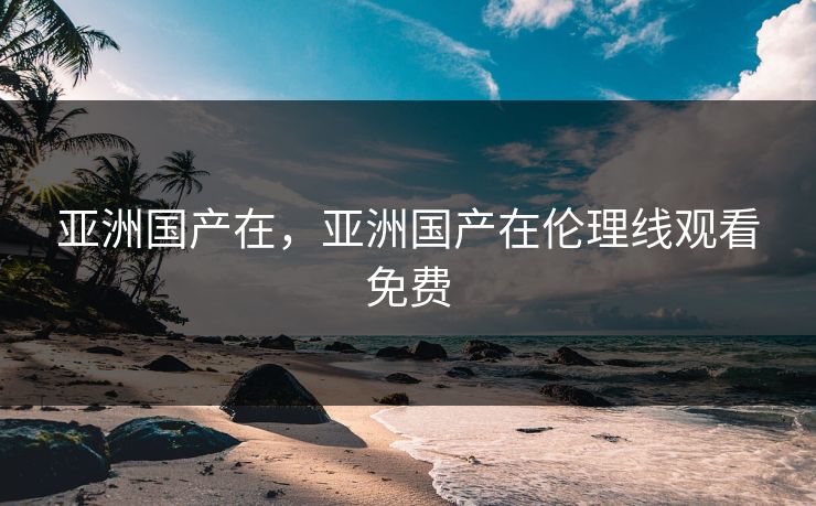 亚洲国产在，亚洲国产在伦理线观看免费