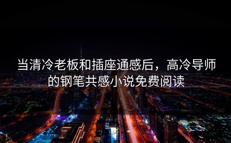 当清冷老板和插座通感后，高冷导师的钢笔共感小说免费阅读