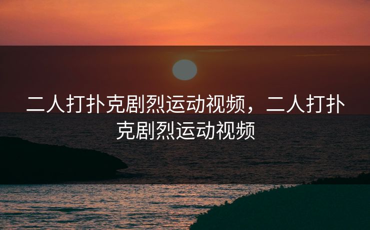 二人打扑克剧烈运动视频，二人打扑克剧烈运动视频