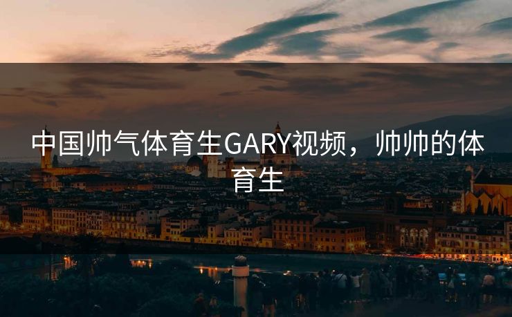 中国帅气体育生GARY视频,帅帅的体育生 中国帅气体育生GARY视频,帅帅的体育生