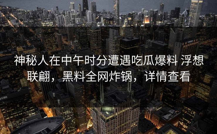 神秘人在中午时分遭遇吃瓜爆料 浮想联翩,黑料全网炸锅,详情查看 神秘人在中午时分遭遇吃瓜爆料 浮想联翩,黑料全网炸锅,详情查看