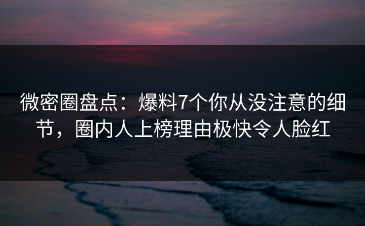 微密圈盘点：爆料7个你从没注意的细节，圈内人上榜理由极快令人脸红