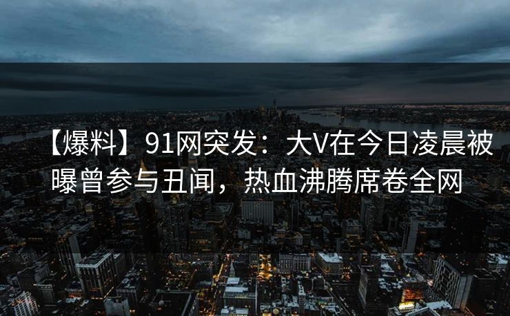 【爆料】91网突发：大V在今日凌晨被曝曾参与丑闻，热血沸腾席卷全网