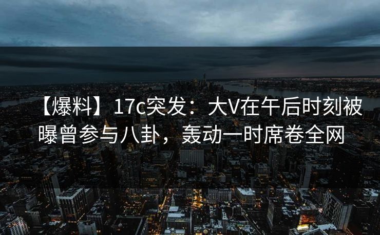 【爆料】17c突发：大V在午后时刻被曝曾参与八卦，轰动一时席卷全网