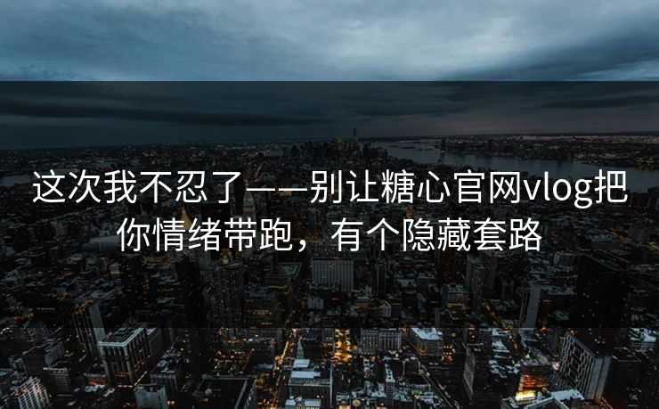 这次我不忍了——别让糖心官网vlog把你情绪带跑，有个隐藏套路