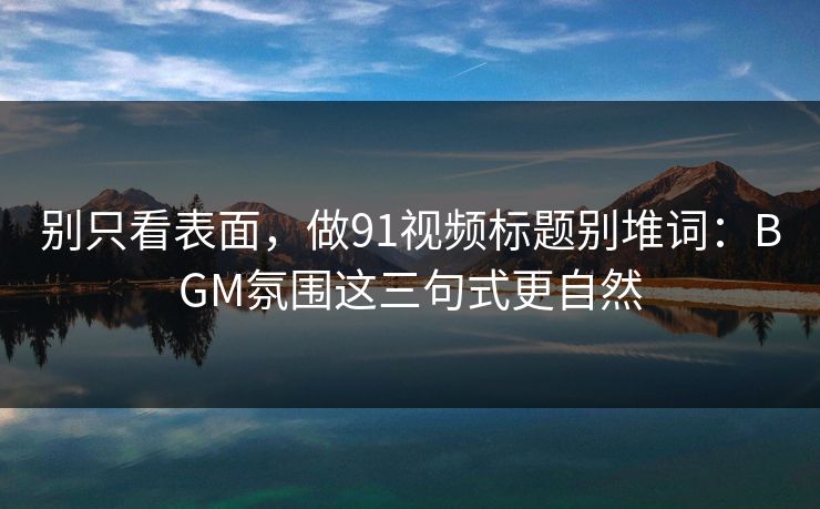 别只看表面，做91视频标题别堆词：BGM氛围这三句式更自然