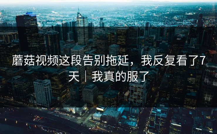 蘑菇视频这段告别拖延，我反复看了7天｜我真的服了