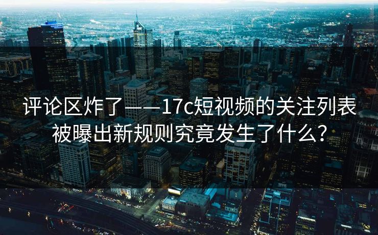 评论区炸了——17c短视频的关注列表被曝出新规则究竟发生了什么？
