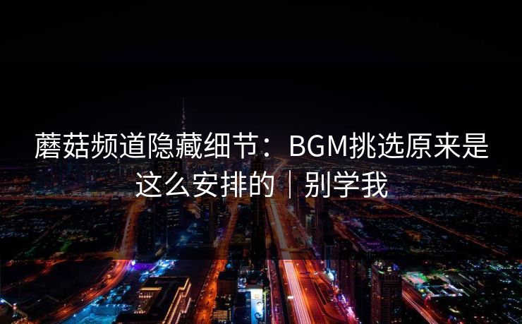 蘑菇频道隐藏细节：BGM挑选原来是这么安排的｜别学我