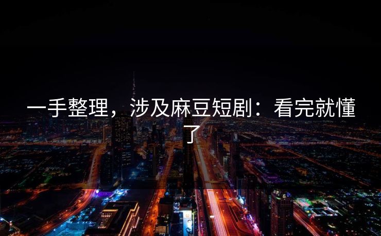 一手整理，涉及麻豆短剧：看完就懂了