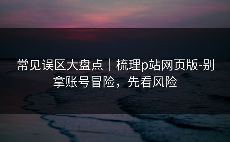 常见误区大盘点｜梳理p站网页版-别拿账号冒险，先看风险
