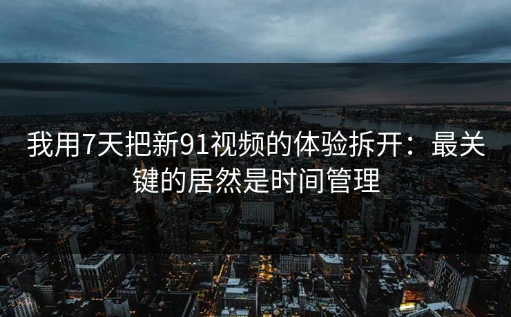 我用7天把新91视频的体验拆开：最关键的居然是时间管理