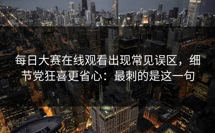 每日大赛在线观看出现常见误区，细节党狂喜更省心：最刺的是这一句