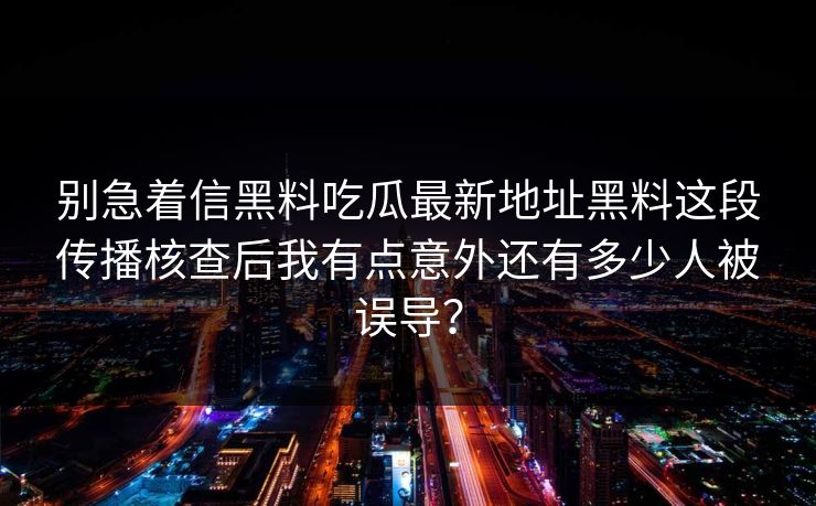 别急着信黑料吃瓜最新地址黑料这段传播核查后我有点意外还有多少人被误导？